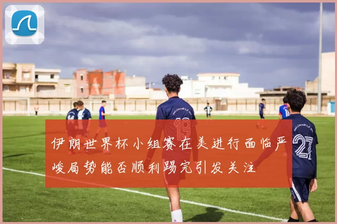 伊朗世界杯小组赛在美进行面临严峻局势能否顺利踢完引发关注