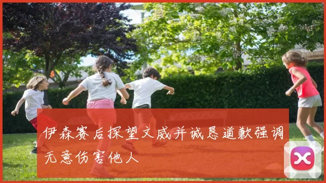 伊森赛后探望文威并诚恳道歉强调无意伤害他人