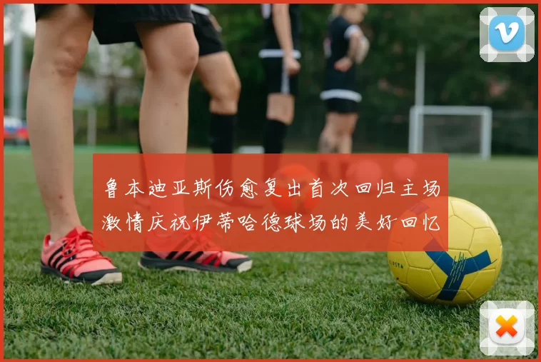 鲁本迪亚斯伤愈复出首次回归主场激情庆祝伊蒂哈德球场的美好回忆