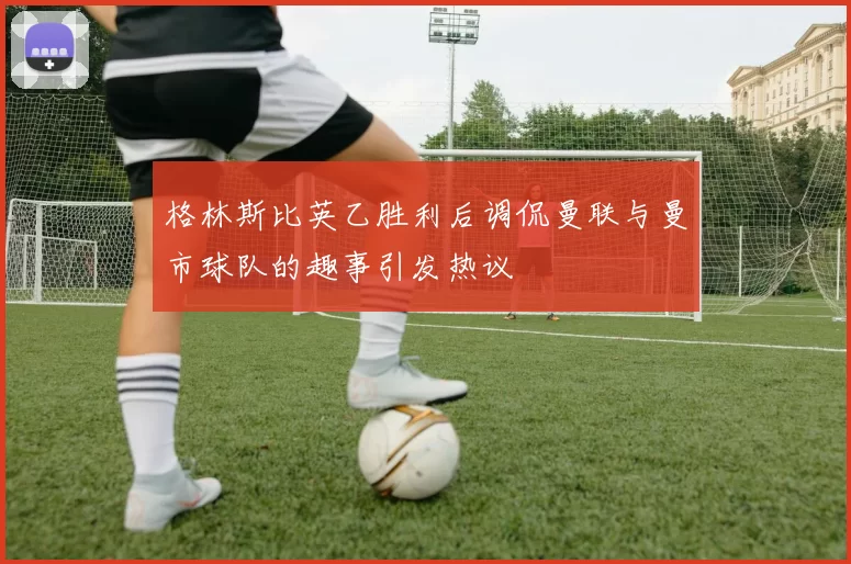 格林斯比英乙胜利后调侃曼联与曼市球队的趣事引发热议