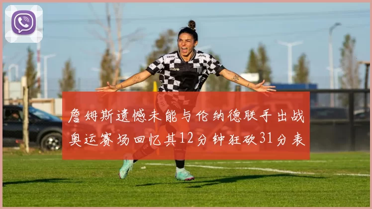 詹姆斯遗憾未能与伦纳德联手出战奥运赛场回忆其12分钟狂砍31分表现