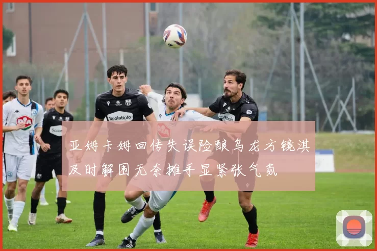 亚姆卡姆回传失误险酿乌龙方镜淇及时解围无奈摊手显紧张气氛