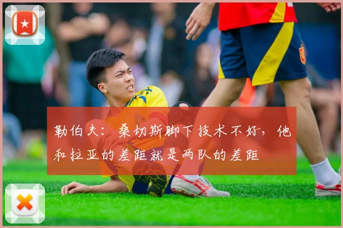 勒伯夫：桑切斯脚下技术不好，他和拉亚的差距就是两队的差距