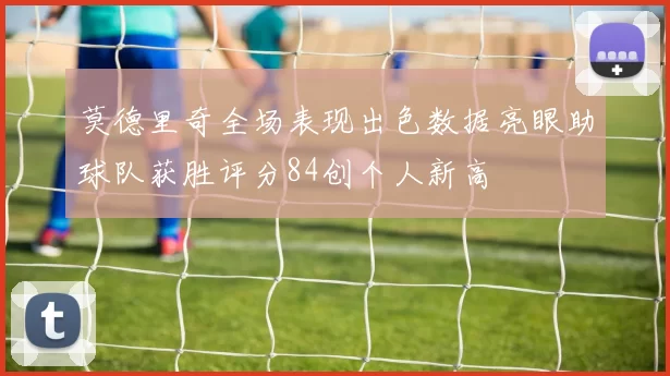 莫德里奇全场表现出色数据亮眼助球队获胜评分84创个人新高