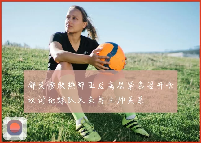 都灵惨败热那亚后高层紧急召开会议讨论球队未来与主帅关系