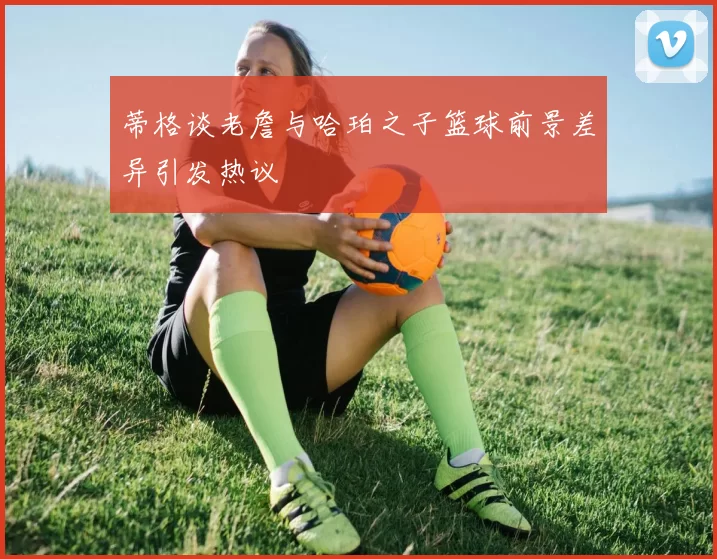 蒂格谈老詹与哈珀之子篮球前景差异引发热议