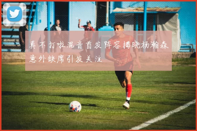 真不打啦混音首发阵容揭晓杨瀚森意外缺席引发关注