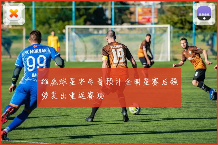 雄鹿球星字母哥预计全明星赛后强势复出重返赛场