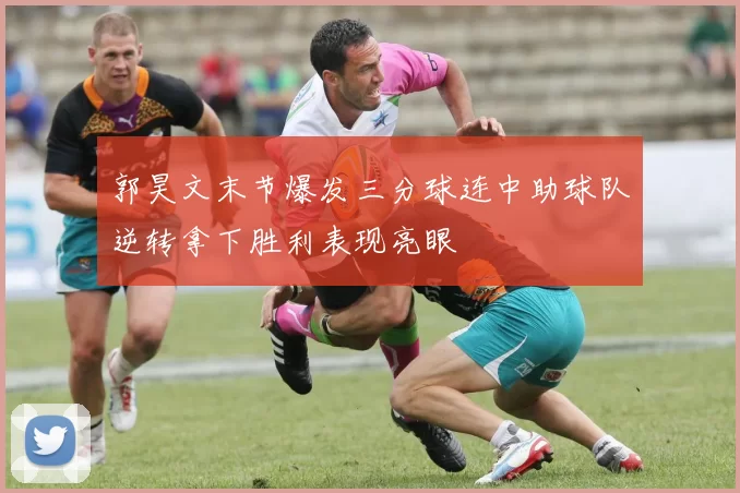 郭昊文末节爆发三分球连中助球队逆转拿下胜利表现亮眼