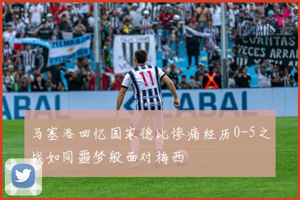 马塞洛回忆国家德比惨痛经历0-5之战如同噩梦般面对梅西