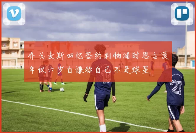 乔戈麦斯回忆签约利物浦时恩古莫年仅六岁自谦称自己不是球星