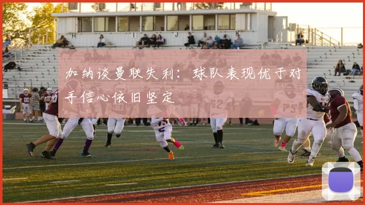 加纳谈曼联失利：球队表现优于对手信心依旧坚定