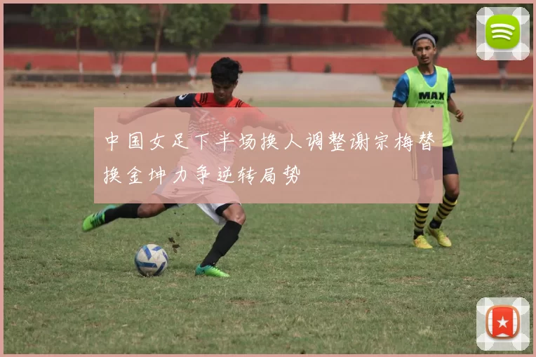 中国女足下半场换人调整谢宗梅替换金坤力争逆转局势